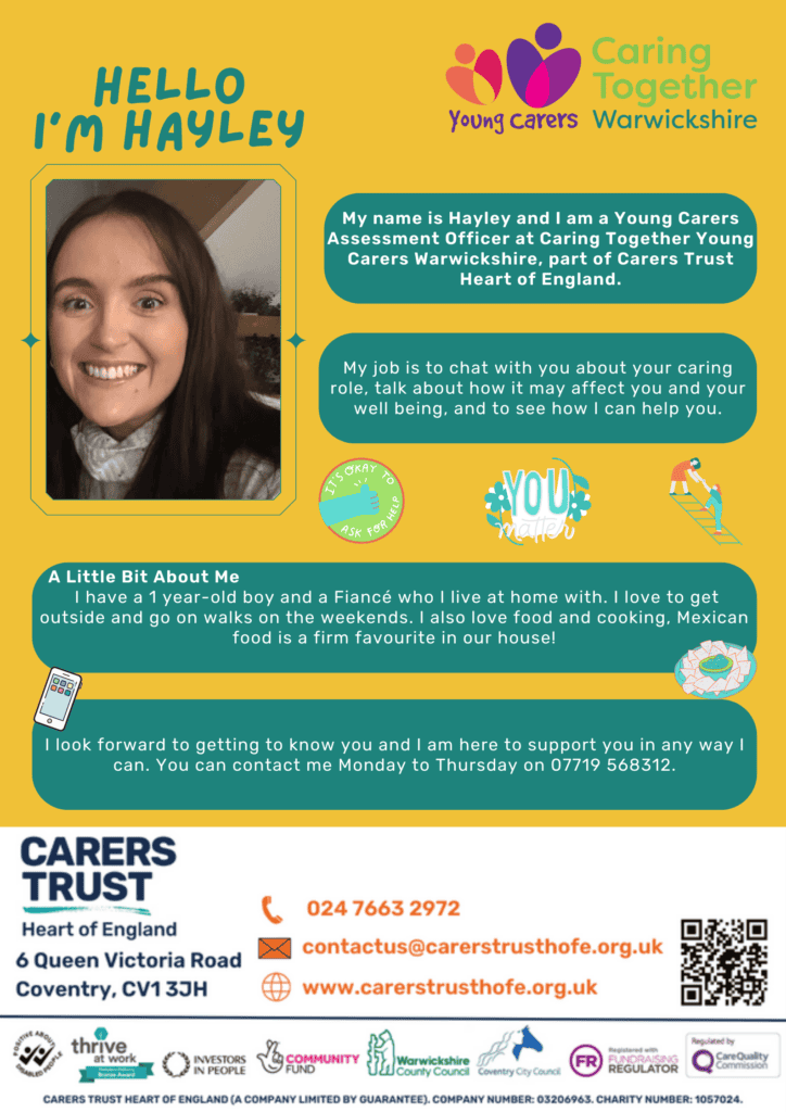 Hello I'm Hayley and I am a Young Carers Assessment Officer at Caring Together Warwickshire.
My job is to chat with you about your caring role, talk about how it may affect you and your well being, and to see how I can help.
A little bit about me. I have a son and a Fiance who I live at home with. I love to get outside and go on walks on the weekends. I also love food and cooking. Mexican food is a firm favorite in our house!
I look forward to getting to know you and I am here to support you in any way I can. You can contact me Monday to Thursday on 07719 568312.