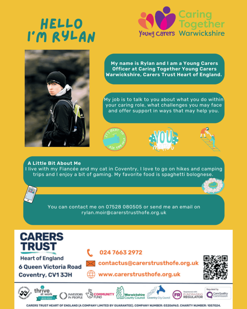 Hello I'm Matt and I am a Young Carers Officer at Caring Together Young Carers Warwickshire.
My job is to talk to you about what you do within your caring role, what challenges you may face and offer support in ways that may help you.
A little bit about me. I live with my Fiance and my cat in Coventry. I love to go on hikes and camping trips and enjoy a bit of gaming. My favourite food is spaghetti bolognese.
You can contact me on 07528 080505 or send me an email on rylan.moir@carerstrusthofe.org.uk